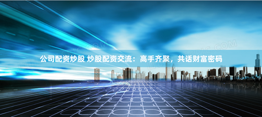 公司配资炒股 炒股配资交流：高手齐聚，共话财富密码