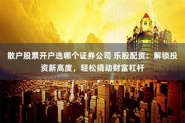 散户股票开户选哪个证券公司 乐股配资：解锁投资新高度，轻松撬动财富杠杆