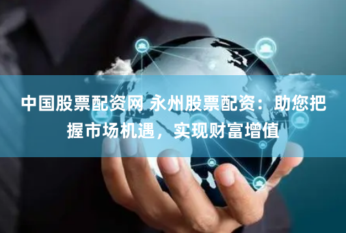 中国股票配资网 永州股票配资：助您把握市场机遇，实现财富增值