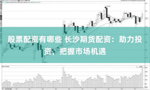 股票配资有哪些 长沙期货配资：助力投资，把握市场机遇
