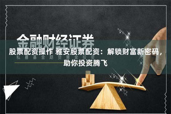 股票配资操作 雅安股票配资：解锁财富新密码，助你投资腾飞
