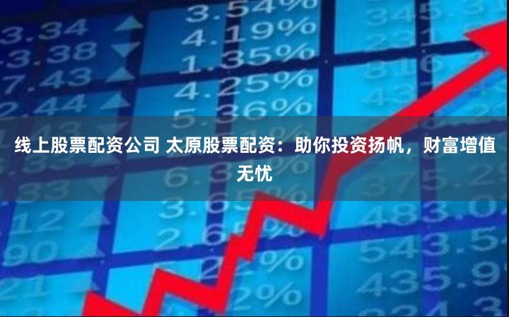 线上股票配资公司 太原股票配资：助你投资扬帆，财富增值无忧