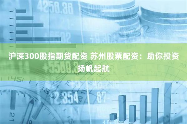 沪深300股指期货配资 苏州股票配资：助你投资扬帆起航