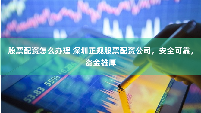股票配资怎么办理 深圳正规股票配资公司，安全可靠，资金雄厚