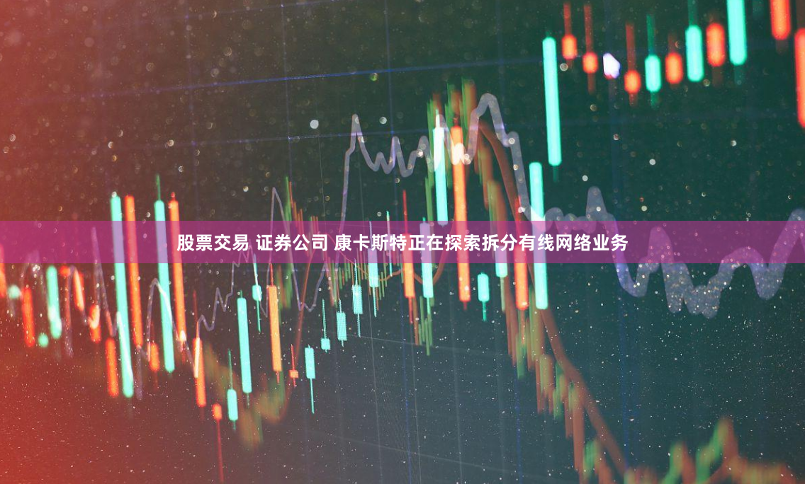 股票交易 证券公司 康卡斯特正在探索拆分有线网络业务