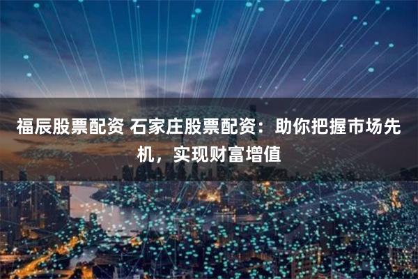 福辰股票配资 石家庄股票配资：助你把握市场先机，实现财富增值