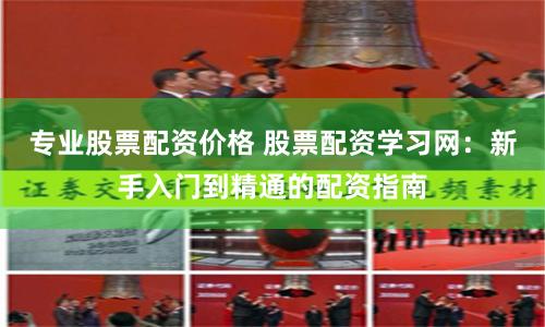 专业股票配资价格 股票配资学习网：新手入门到精通的配资指南