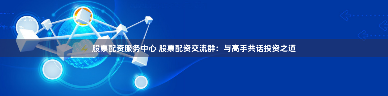 股票配资服务中心 股票配资交流群：与高手共话投资之道