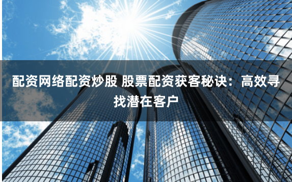 配资网络配资炒股 股票配资获客秘诀：高效寻找潜在客户