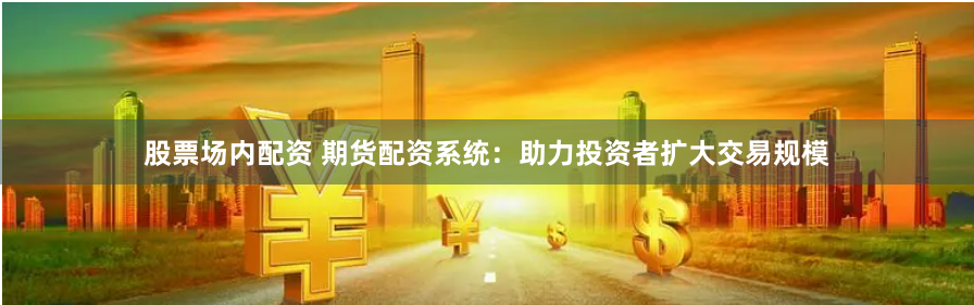 股票场内配资 期货配资系统：助力投资者扩大交易规模