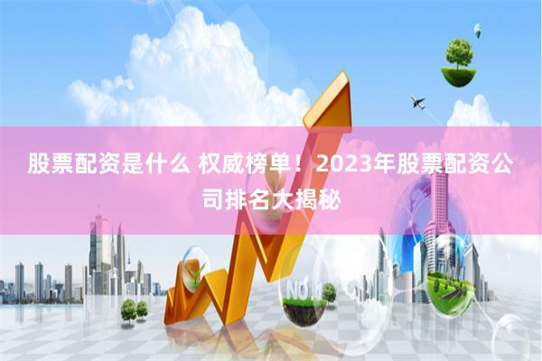 股票配资是什么 权威榜单！2023年股票配资公司排名大揭秘