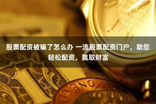 股票配资被骗了怎么办 一流股票配资门户，助您轻松配资，赢取财富