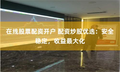 在线股票配资开户 配资炒股优选：安全稳定，收益最大化