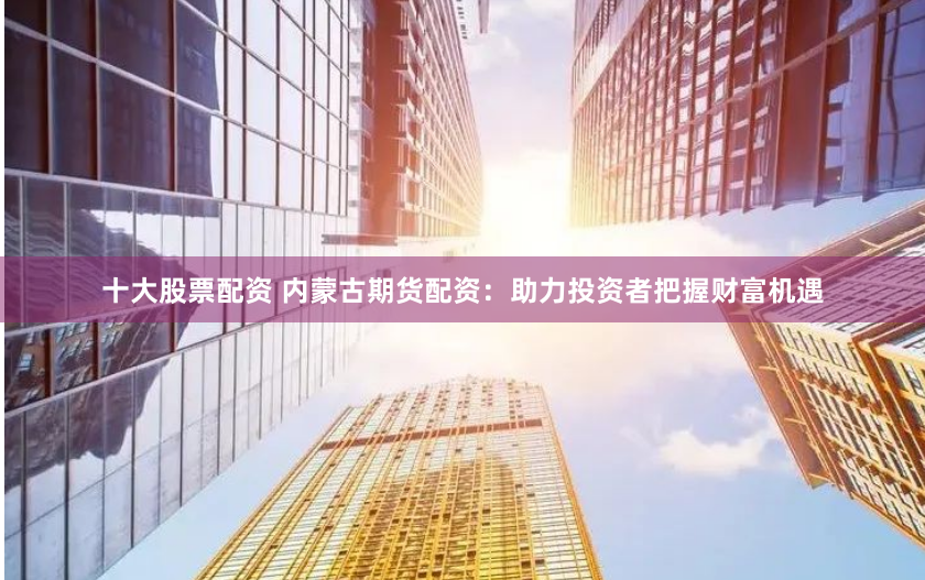 十大股票配资 内蒙古期货配资：助力投资者把握财富机遇