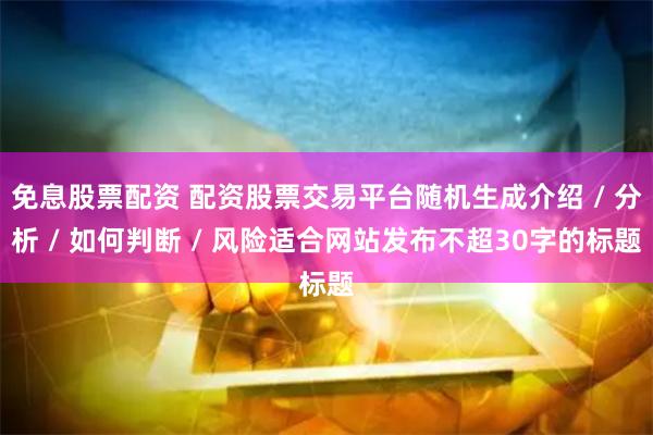 免息股票配资 配资股票交易平台随机生成介绍 / 分析 / 如何判断 / 风险适合网站发布不超30字的标题